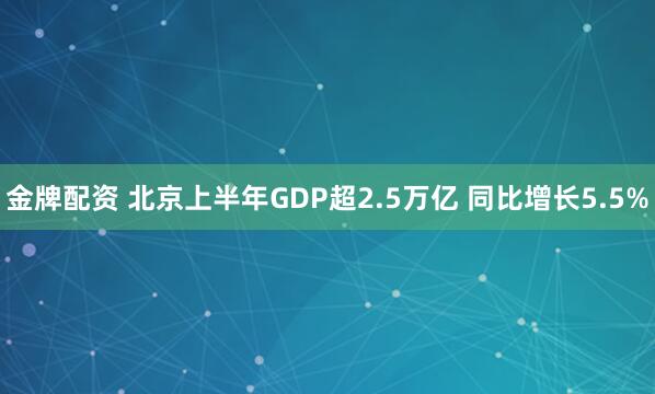金牌配资 北京上半年GDP超2.5万亿 同比增长5.5%