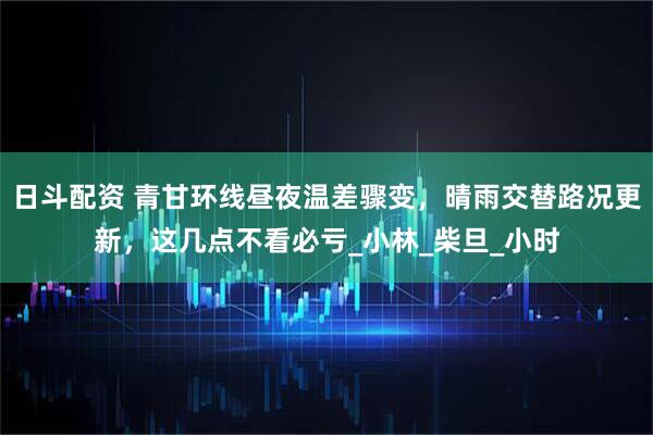 日斗配资 青甘环线昼夜温差骤变，晴雨交替路况更新，这几点不看必亏_小林_柴旦_小时