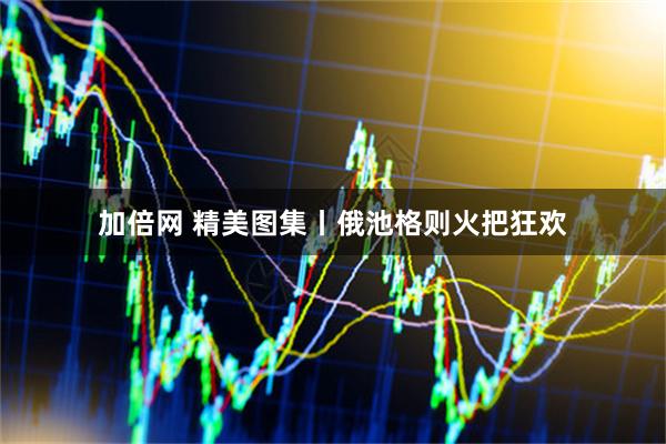 加倍网 精美图集丨俄池格则火把狂欢