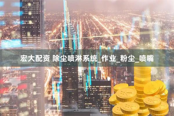 宏大配资 除尘喷淋系统_作业_粉尘_喷嘴