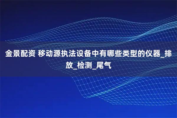金景配资 移动源执法设备中有哪些类型的仪器_排放_检测_尾气