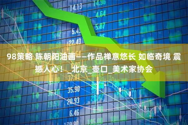 98策略 陈朝阳油画——作品禅意悠长 如临奇境 震撼人心！_北京_壶口_美术家协会