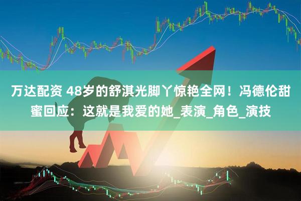 万达配资 48岁的舒淇光脚丫惊艳全网！冯德伦甜蜜回应：这就是我爱的她_表演_角色_演技