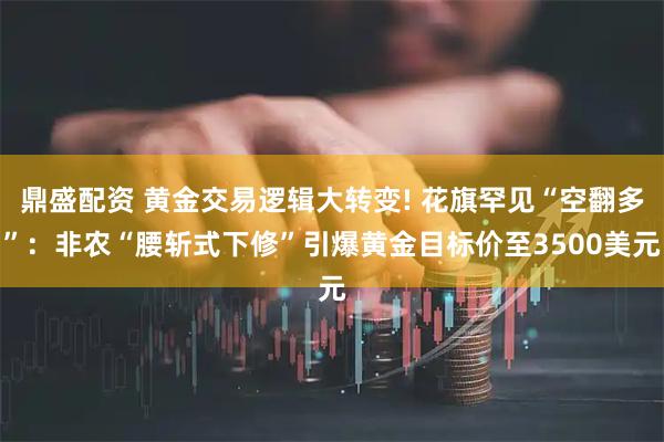 鼎盛配资 黄金交易逻辑大转变! 花旗罕见“空翻多”：非农“腰斩式下修”引爆黄金目标价至3500美元