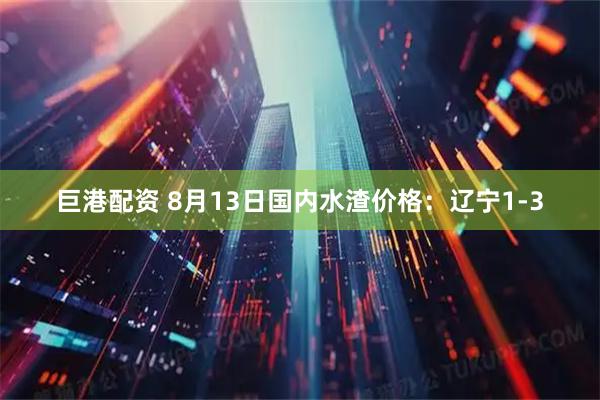 巨港配资 8月13日国内水渣价格：辽宁1-3