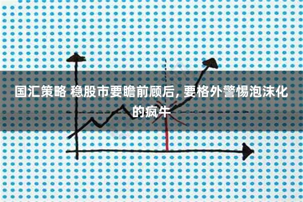 国汇策略 稳股市要瞻前顾后, 要格外警惕泡沫化的疯牛