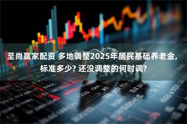至尚赢家配资 多地调整2025年居民基础养老金, 标准多少? 还没调整的何时调?