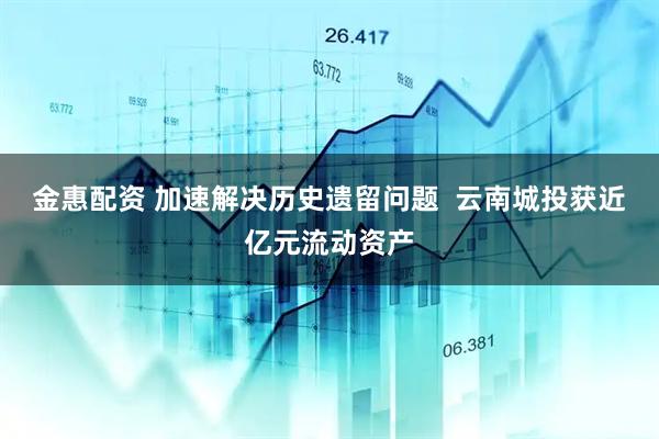 金惠配资 加速解决历史遗留问题  云南城投获近亿元流动资产