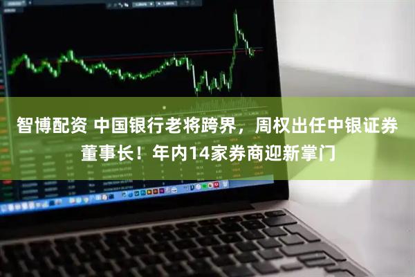智博配资 中国银行老将跨界，周权出任中银证券董事长！年内14家券商迎新掌门