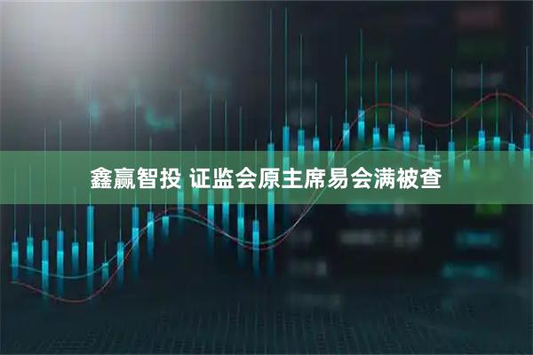 鑫赢智投 证监会原主席易会满被查