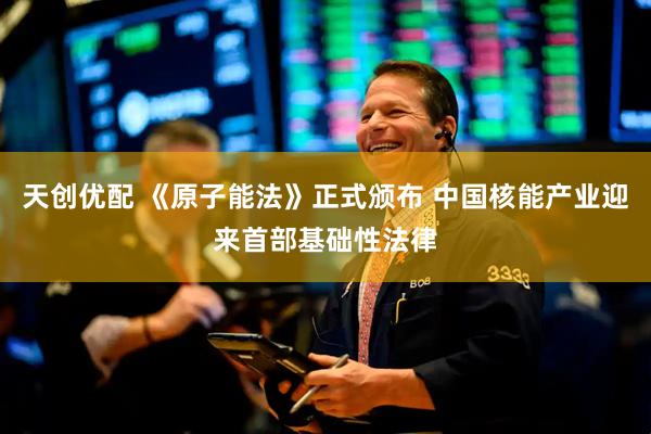 天创优配 《原子能法》正式颁布 中国核能产业迎来首部基础性法律