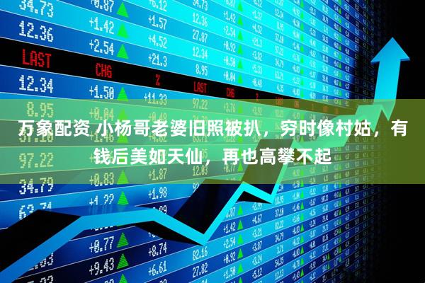 万象配资 小杨哥老婆旧照被扒，穷时像村姑，有钱后美如天仙，再也高攀不起
