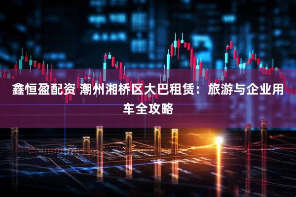 鑫恒盈配资 潮州湘桥区大巴租赁：旅游与企业用车全攻略
