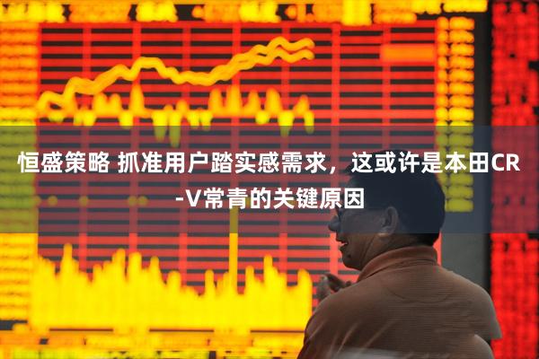 恒盛策略 抓准用户踏实感需求，这或许是本田CR-V常青的关键原因