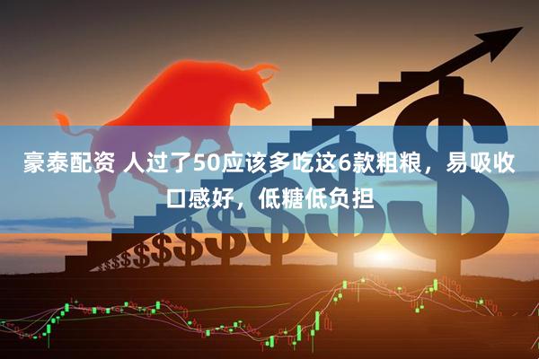 豪泰配资 人过了50应该多吃这6款粗粮，易吸收口感好，低糖低负担