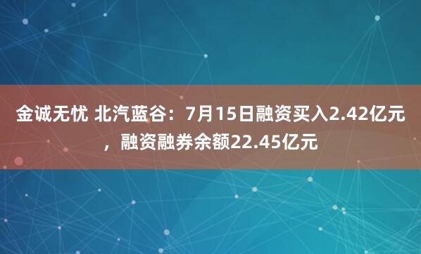 金诚无忧 北汽蓝谷：7月15日融资买入2.42亿元，融资融券余额22.45亿元