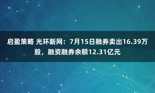 启盈策略 光环新网：7月15日融券卖出16.39万股，融资融券余额12.31亿元