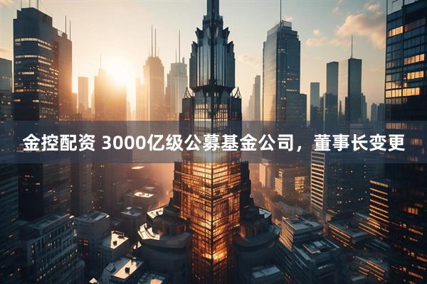 金控配资 3000亿级公募基金公司，董事长变更