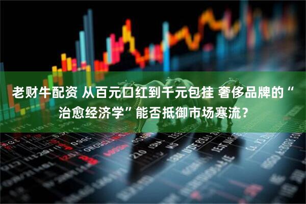 老财牛配资 从百元口红到千元包挂 奢侈品牌的“治愈经济学”能否抵御市场寒流？