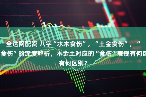全达网配资 八字“水木食伤”，“土金食伤”，“火土食伤”的深度解析，木金土对应的“食伤”表现有何区别？