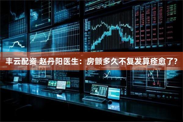 丰云配资 赵丹阳医生：房颤多久不复发算痊愈了?
