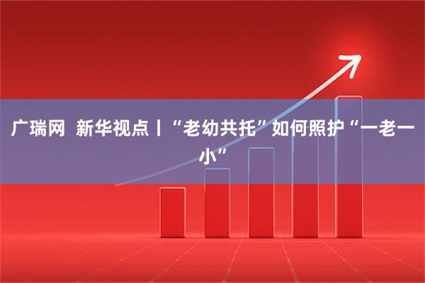 广瑞网  新华视点丨“老幼共托”如何照护“一老一小”