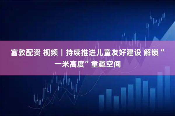 富敦配资 视频｜持续推进儿童友好建设 解锁“一米高度”童趣空间