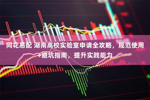 同花易配 湖南高校实验室申请全攻略，规范使用+避坑指南，提升实践能力