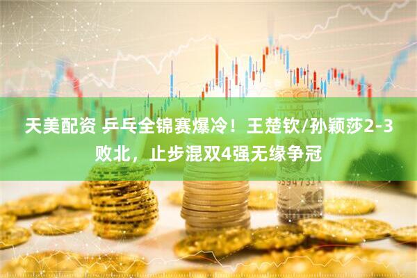 天美配资 乒乓全锦赛爆冷！王楚钦/孙颖莎2-3败北，止步混双4强无缘争冠