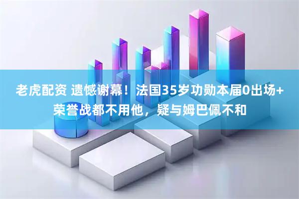 老虎配资 遗憾谢幕！法国35岁功勋本届0出场+荣誉战都不用他，疑与姆巴佩不和